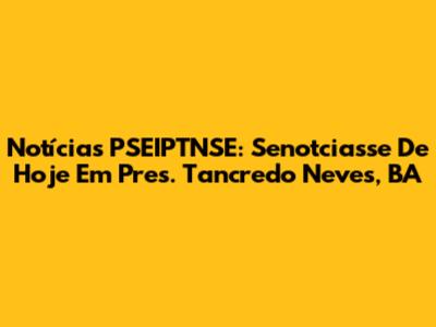 Notícias PSEIPTNSE: Senotciasse De Hoje Em Pres. Tancredo Neves, BA
