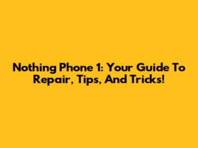 Nothing Phone 1: Your Guide To Repair, Tips, And Tricks!