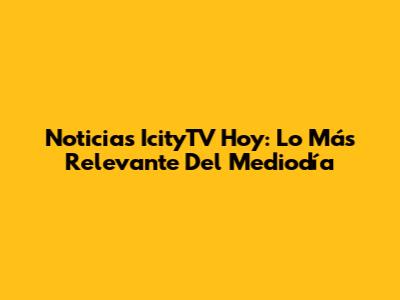 Noticias IcityTV Hoy: Lo Más Relevante Del Mediodía