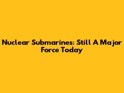 Nuclear Submarines: Still A Major Force Today