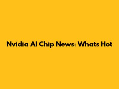 Nvidia AI Chip News: What's Hot