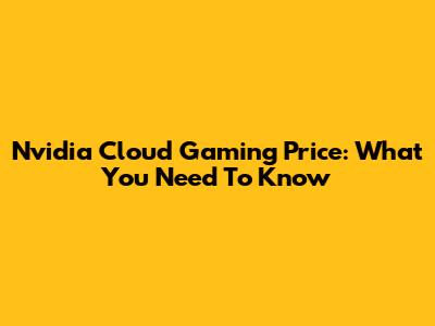 Nvidia Cloud Gaming Price: What You Need To Know