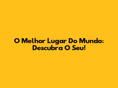 O Melhor Lugar Do Mundo: Descubra O Seu!