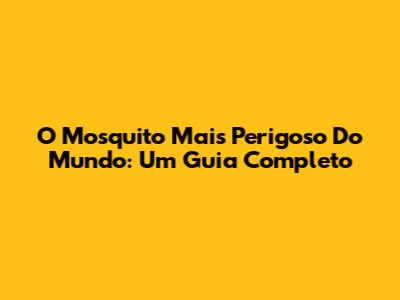 O Mosquito Mais Perigoso Do Mundo: Um Guia Completo