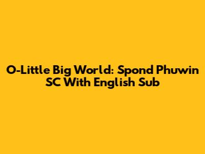 O-Little Big World: Spond Phuwin SC With English Sub