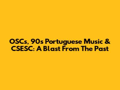 OSC's, 90's Portuguese Music & CSESC: A Blast From The Past