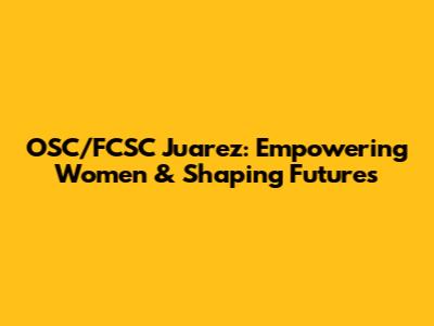 OSC/FCSC Juarez: Empowering Women & Shaping Futures