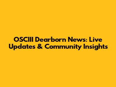 OSCIII Dearborn News: Live Updates & Community Insights