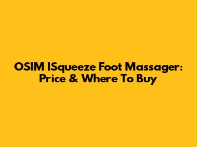 OSIM ISqueeze Foot Massager: Price & Where To Buy