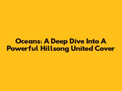 Oceans: A Deep Dive Into A Powerful Hillsong United Cover
