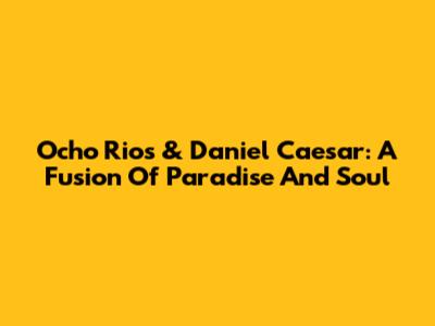 Ocho Rios & Daniel Caesar: A Fusion Of Paradise And Soul