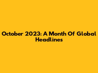 October 2023: A Month Of Global Headlines