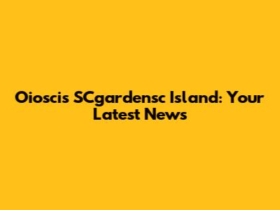 Oioscis SCgardensc Island: Your Latest News