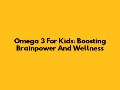 Omega 3 For Kids: Boosting Brainpower And Wellness