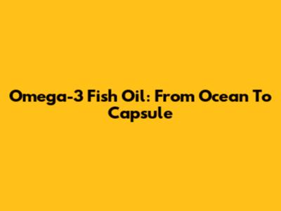 Omega-3 Fish Oil: From Ocean To Capsule
