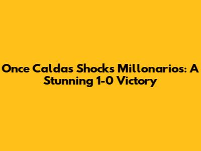 Once Caldas Shocks Millonarios: A Stunning 1-0 Victory
