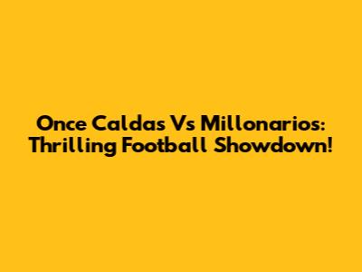 Once Caldas Vs Millonarios: Thrilling Football Showdown!
