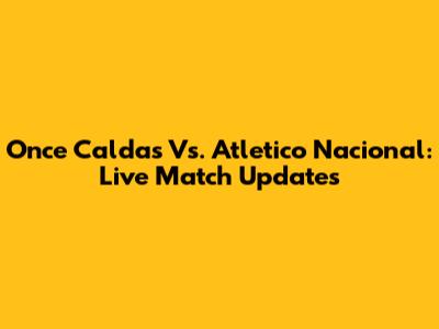 Once Caldas Vs. Atletico Nacional: Live Match Updates