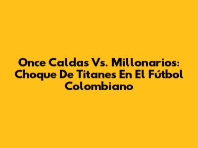 Once Caldas Vs. Millonarios: Choque De Titanes En El Fútbol Colombiano