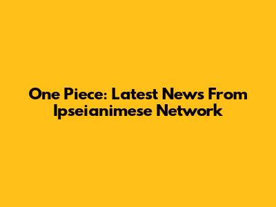 One Piece: Latest News From Ipseianimese Network