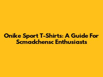 Onike Sport T-Shirts: A Guide For Scmadchensc Enthusiasts