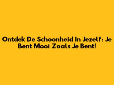 Ontdek De Schoonheid In Jezelf: Je Bent Mooi Zoals Je Bent!
