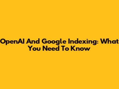 OpenAI And Google Indexing: What You Need To Know