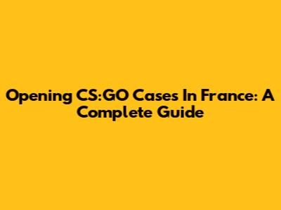 Opening CS:GO Cases In France: A Complete Guide