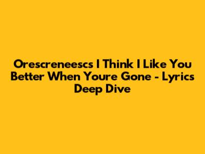 Orescreneesc's 'I Think I Like You Better When You're Gone' - Lyrics Deep Dive