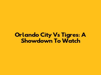 Orlando City Vs Tigres: A Showdown To Watch