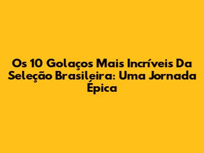 Os 10 Golaços Mais Incríveis Da Seleção Brasileira: Uma Jornada Épica