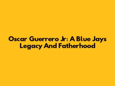 Oscar Guerrero Jr: A Blue Jays Legacy And Fatherhood