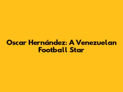 Oscar Hernández: A Venezuelan Football Star