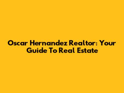 Oscar Hernandez Realtor: Your Guide To Real Estate