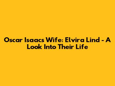 Oscar Isaac's Wife: Elvira Lind - A Look Into Their Life