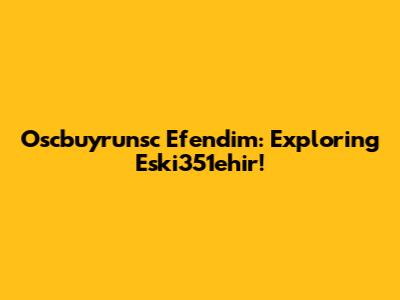 Oscbuyrunsc Efendim: Exploring Eski351ehir!
