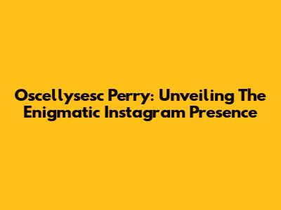 Oscellysesc Perry: Unveiling The Enigmatic Instagram Presence