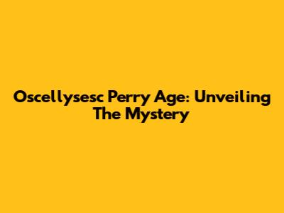 Oscellysesc Perry Age: Unveiling The Mystery