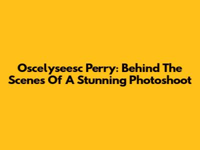 Oscelyseesc Perry: Behind The Scenes Of A Stunning Photoshoot