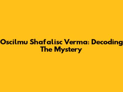 Oscilmu Shafalisc Verma: Decoding The Mystery