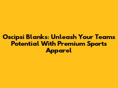 Oscipsi Blanks: Unleash Your Team's Potential With Premium Sports Apparel