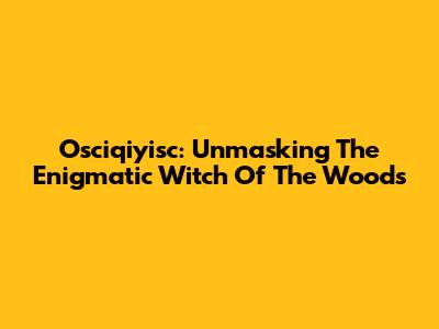 Osciqiyisc: Unmasking The Enigmatic Witch Of The Woods