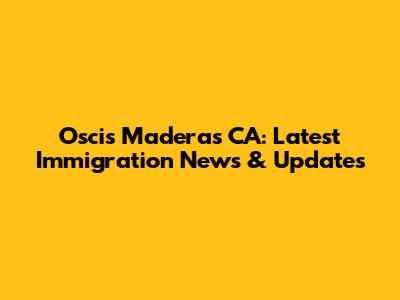 Oscis Maderas CA: Latest Immigration News & Updates