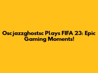 Oscjazzghostsc Plays FIFA 23: Epic Gaming Moments!