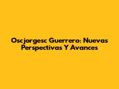 Oscjorgesc Guerrero: Nuevas Perspectivas Y Avances