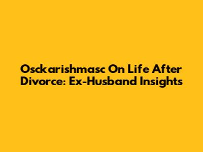 Osckarishmasc On Life After Divorce: Ex-Husband Insights