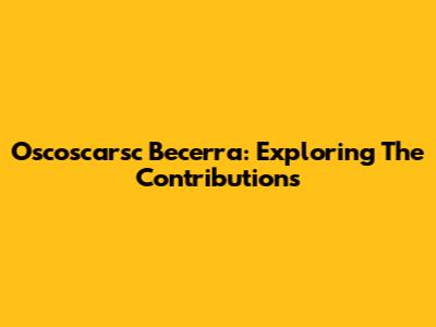 Oscoscarsc Becerra: Exploring The Contributions