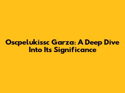 Oscpelukissc Garza: A Deep Dive Into Its Significance
