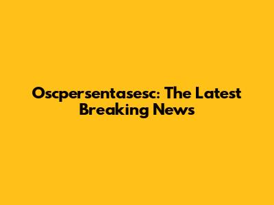 Oscpersentasesc: The Latest Breaking News