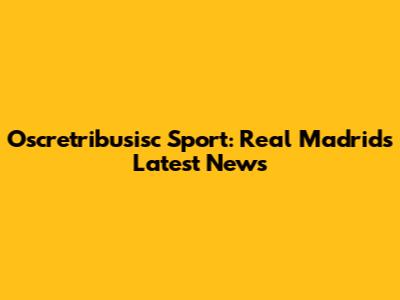 Oscretribusisc Sport: Real Madrid's Latest News